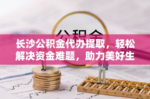 紫阳长沙公积金代办提取，轻松解决资金难题，助力美好生活