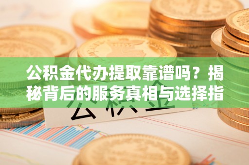 紫阳公积金代办提取靠谱吗？揭秘背后的服务真相与选择指南
