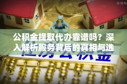紫阳公积金提取代办靠谱吗？深入解析服务背后的真相与选择指南