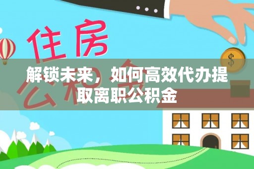 紫阳解锁未来，如何高效代办提取离职公积金