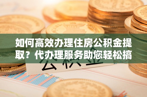 紫阳如何高效办理住房公积金提取？代办理服务助您轻松搞定