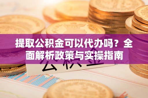 紫阳提取公积金可以代办吗？全面解析政策与实操指南