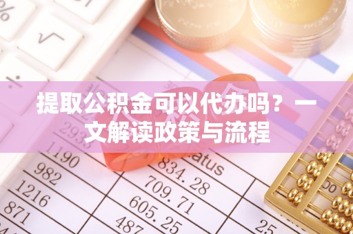 紫阳提取公积金可以代办吗？一文解读政策与流程