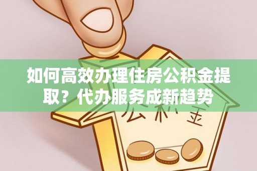紫阳如何高效办理住房公积金提取？代办服务成新趋势