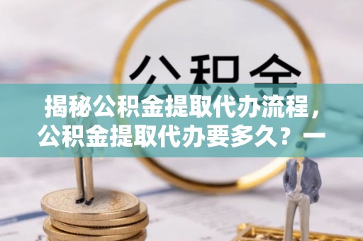 紫阳揭秘公积金提取代办流程，公积金提取代办要多久？一文读懂